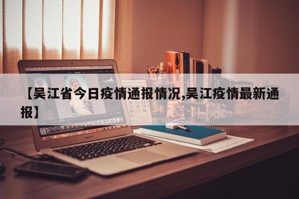 【吴江省今日疫情通报情况,吴江疫情最新通报】